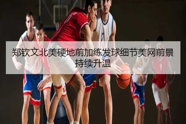 郑钦文北美硬地前加练发球细节美网前景持续升温
