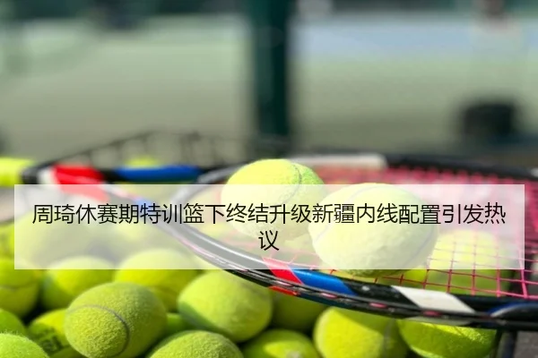 周琦休赛期特训篮下终结升级新疆内线配置引发热议