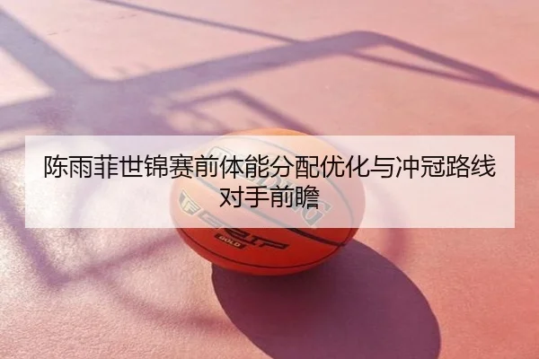陈雨菲世锦赛前体能分配优化与冲冠路线对手前瞻