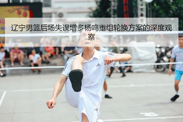 辽宁男篮后场失误增多杨鸣重组轮换方案的深度观察